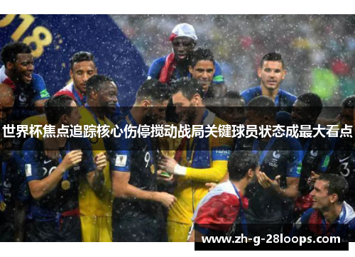 世界杯焦点追踪核心伤停搅动战局关键球员状态成最大看点