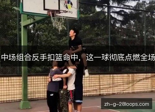 中场组合反手扣篮命中，这一球彻底点燃全场